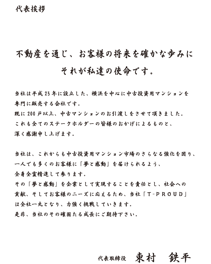 代表挨拶不動産を通じ、お客様の将来を確かな歩みにそれが私達の使命です。当社は平成25年に設立した、横浜を中心に中古投資用マンションを専門に販売する会社です。既に200戸以上、中古マンションのお引渡しをさせて頂きました。これも全てのステークホルダーの皆様のおかげによるものと、深く感謝申し上げます。当社は、これからも中古投資用マンション市場のさらなる強化を図り、一人でも多くのお客様に「夢と感動」を届けられるよう、全身全霊精進して参ります。その「夢と感動」を企業として実現することを責任とし、社会への貢献、そしてお客様のニーズに応えるため、当社「Ｔ-ＰＲＯＵＤ」は全社一丸となり、力強く挑戦していきます。是非、当社のその確固たる成長にご期待下さい。代表取締役 東村鉄平