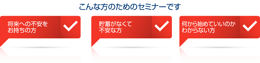 こんな方のためのセミナーです将来への不安をお持ちの方貯蓄がなくて不安な方何から始めていいのかわからない方