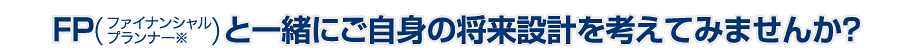 FPと一緒にご自身の将来設計を考えてみませんか？