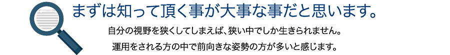 まずは知って頂く事が大事な事だと思います。自分の視野を狭くしてしまえば、狭い中でしか生きられません。運用をされる方の中で前向きな姿勢の方が多いと感じます。