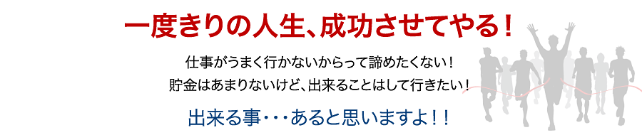 一度きりの人生、成功させてやる！仕事がうまく行かないからって諦めたくない！貯金はあまりないけど、出来ることはして行きたい！出来る事・・・あると思いますよ！！